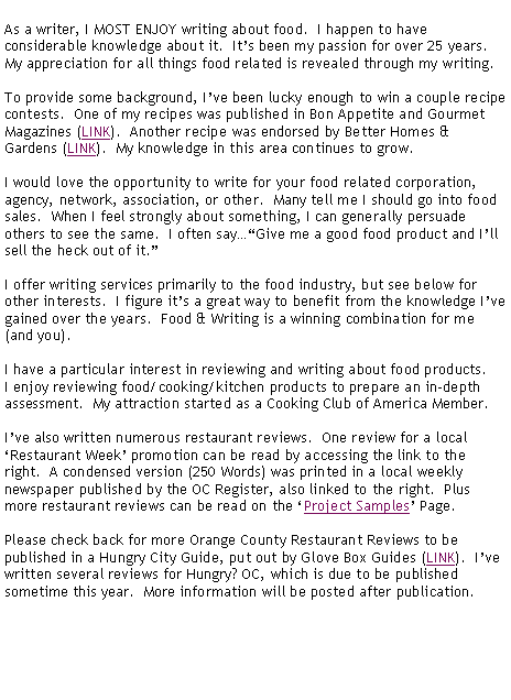 Text Box: As a writer, I MOST ENJOY writing about food.  I happen to have considerable knowledge about it.  Its been my passion for over 25 years.  My appreciation for all things food related is revealed through my writing.To provide some background, Ive been lucky enough to win a couple recipe contests.  One of my recipes was published in Bon Appetite and Gourmet Magazines (LINK).  Another recipe was endorsed by Better Homes & Gardens (LINK).  My knowledge in this area continues to grow. I would love the opportunity to write for your food related corporation, agency, network, association, or other.  Many tell me I should go into food sales.  When I feel strongly about something, I can generally persuade others to see the same.  I often sayGive me a good food product and Ill sell the heck out of it.I offer writing services primarily to the food industry, but see below for other interests.  I figure its a great way to benefit from the knowledge Ive gained over the years.  Food & Writing is a winning combination for me (and you).I have a particular interest in reviewing and writing about food products.  I enjoy reviewing food/cooking/kitchen products to prepare an in-depth assessment.  My attraction started as a Cooking Club of America Member.Ive also written numerous restaurant reviews.  One review for a local Restaurant Week promotion can be read by accessing the link to the right.  A condensed version (250 Words) was printed in a local weekly newspaper published by the OC Register, also linked to the right.  Plus more restaurant reviews can be read on the Project Samples Page.  Please check back for more Orange County Restaurant Reviews to be published in a Hungry City Guide, put out by Glove Box Guides (LINK).  Ive written several reviews for Hungry? OC, which is due to be published sometime this year.  More information will be posted after publication.